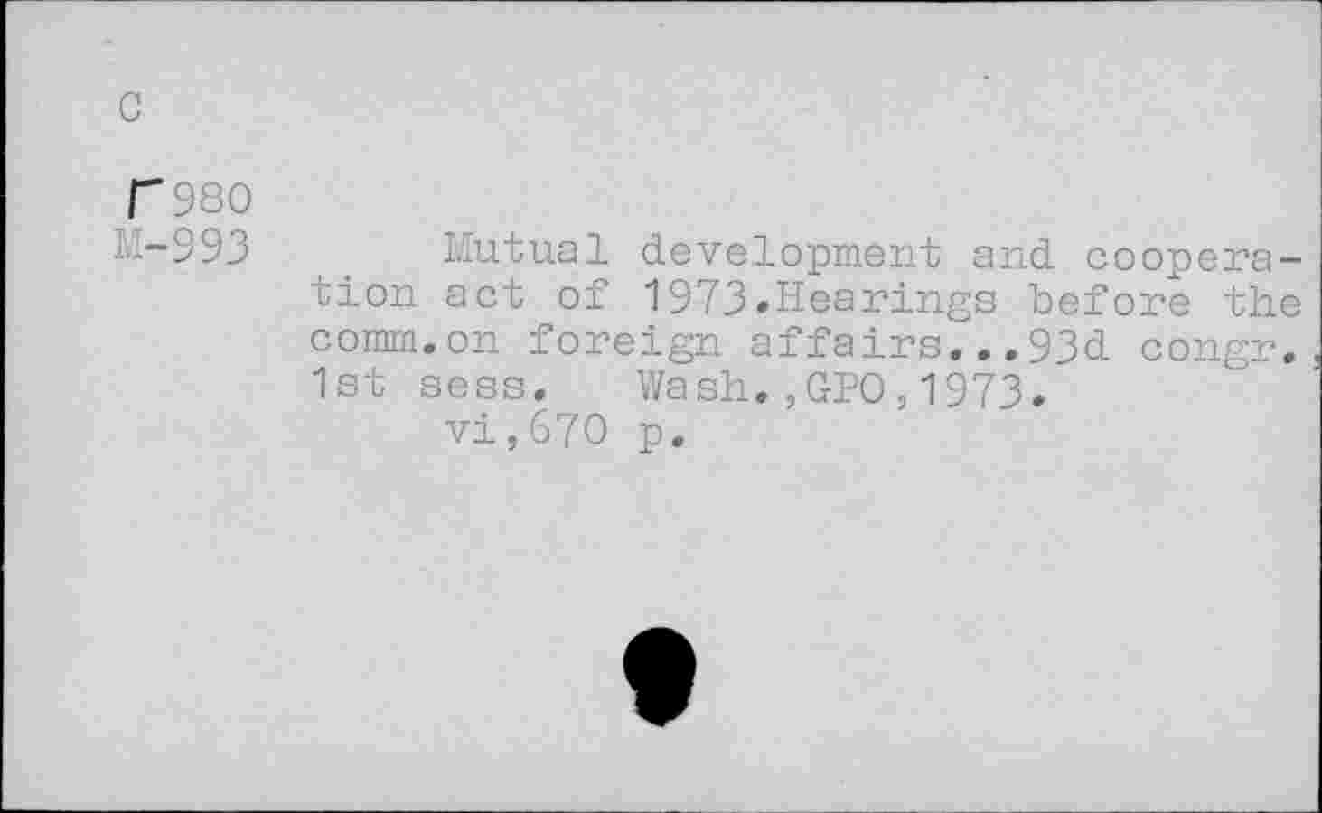 ﻿c
F980
M-993	_ Mutual development and coopera-
tion act of 1973»Hearings before the comm.on foreign affairs...93d congr. 1st sess. Wash.,GPO,1973.
vi,670 p.